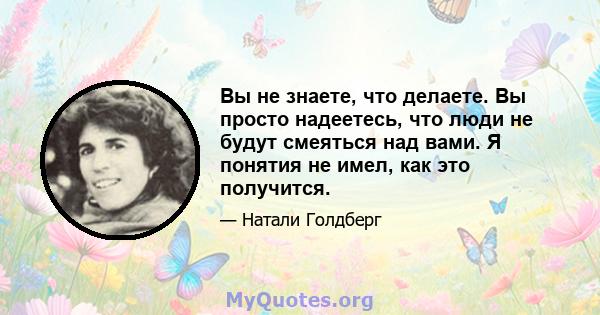 Вы не знаете, что делаете. Вы просто надеетесь, что люди не будут смеяться над вами. Я понятия не имел, как это получится.