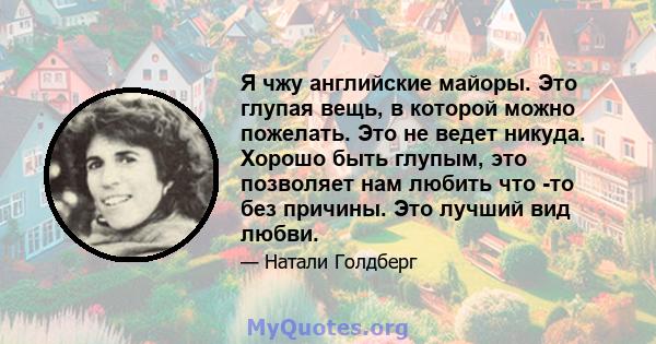 Я чжу английские майоры. Это глупая вещь, в которой можно пожелать. Это не ведет никуда. Хорошо быть глупым, это позволяет нам любить что -то без причины. Это лучший вид любви.