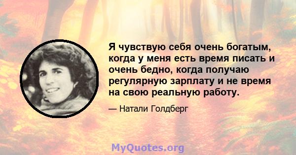 Я чувствую себя очень богатым, когда у меня есть время писать и очень бедно, когда получаю регулярную зарплату и не время на свою реальную работу.