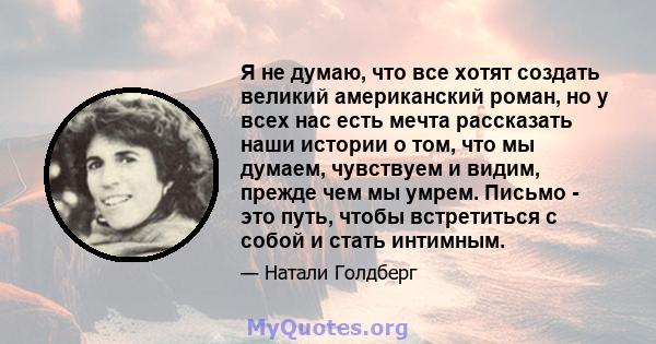 Я не думаю, что все хотят создать великий американский роман, но у всех нас есть мечта рассказать наши истории о том, что мы думаем, чувствуем и видим, прежде чем мы умрем. Письмо - это путь, чтобы встретиться с собой и 