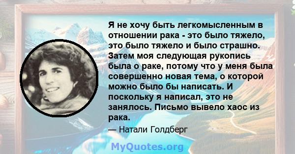 Я не хочу быть легкомысленным в отношении рака - это было тяжело, это было тяжело и было страшно. Затем моя следующая рукопись была о раке, потому что у меня была совершенно новая тема, о которой можно было бы написать. 