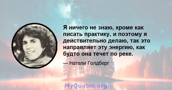 Я ничего не знаю, кроме как писать практику, и поэтому я действительно делаю, так это направляет эту энергию, как будто она течет по реке.