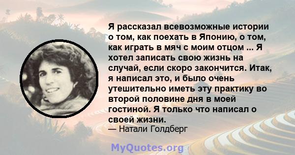 Я рассказал всевозможные истории о том, как поехать в Японию, о том, как играть в мяч с моим отцом ... Я хотел записать свою жизнь на случай, если скоро закончится. Итак, я написал это, и было очень утешительно иметь