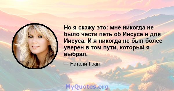 Но я скажу это: мне никогда не было чести петь об Иисусе и для Иисуса. И я никогда не был более уверен в том пути, который я выбрал.