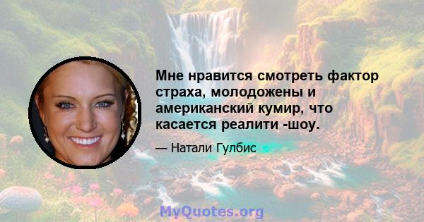 Мне нравится смотреть фактор страха, молодожены и американский кумир, что касается реалити -шоу.