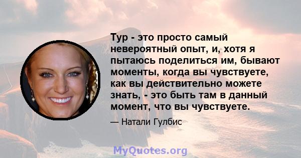 Тур - это просто самый невероятный опыт, и, хотя я пытаюсь поделиться им, бывают моменты, когда вы чувствуете, как вы действительно можете знать, - это быть там в данный момент, что вы чувствуете.