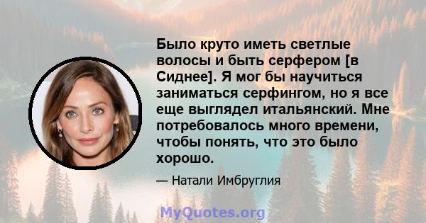 Было круто иметь светлые волосы и быть серфером [в Сиднее]. Я мог бы научиться заниматься серфингом, но я все еще выглядел итальянский. Мне потребовалось много времени, чтобы понять, что это было хорошо.