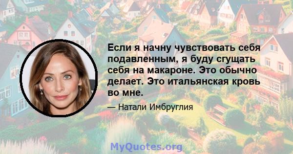 Если я начну чувствовать себя подавленным, я буду сгущать себя на макароне. Это обычно делает. Это итальянская кровь во мне.