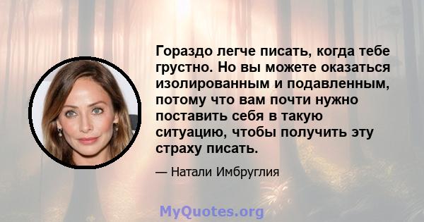 Гораздо легче писать, когда тебе грустно. Но вы можете оказаться изолированным и подавленным, потому что вам почти нужно поставить себя в такую ​​ситуацию, чтобы получить эту страху писать.