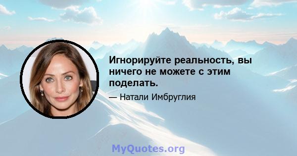 Игнорируйте реальность, вы ничего не можете с этим поделать.