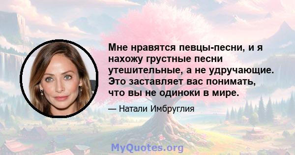 Мне нравятся певцы-песни, и я нахожу грустные песни утешительные, а не удручающие. Это заставляет вас понимать, что вы не одиноки в мире.