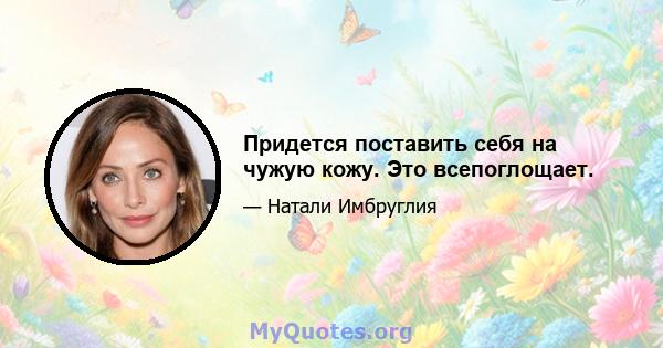 Придется поставить себя на чужую кожу. Это всепоглощает.