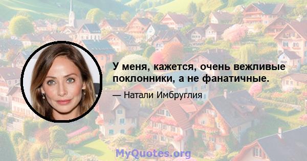 У меня, кажется, очень вежливые поклонники, а не фанатичные.