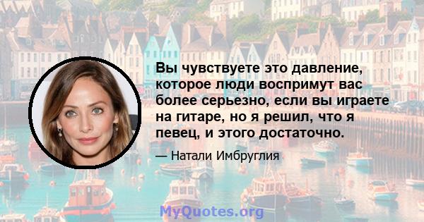 Вы чувствуете это давление, которое люди воспримут вас более серьезно, если вы играете на гитаре, но я решил, что я певец, и этого достаточно.