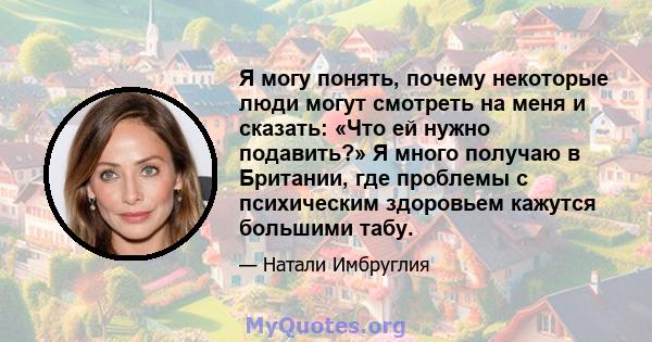 Я могу понять, почему некоторые люди могут смотреть на меня и сказать: «Что ей нужно подавить?» Я много получаю в Британии, где проблемы с психическим здоровьем кажутся большими табу.