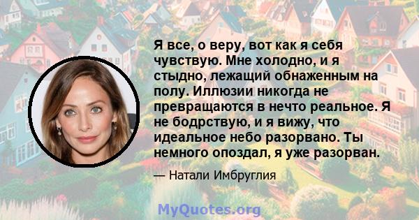 Я все, о веру, вот как я себя чувствую. Мне холодно, и я стыдно, лежащий обнаженным на полу. Иллюзии никогда не превращаются в нечто реальное. Я не бодрствую, и я вижу, что идеальное небо разорвано. Ты немного опоздал,