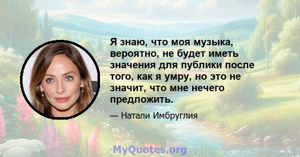 Я знаю, что моя музыка, вероятно, не будет иметь значения для публики после того, как я умру, но это не значит, что мне нечего предложить.