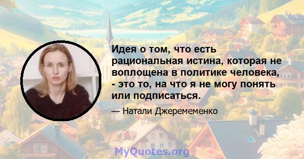 Идея о том, что есть рациональная истина, которая не воплощена в политике человека, - это то, на что я не могу понять или подписаться.