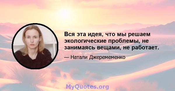 Вся эта идея, что мы решаем экологические проблемы, не занимаясь вещами, не работает.