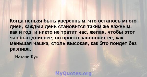 Когда нельзя быть уверенным, что осталось много дней, каждый день становится таким же важным, как и год, и никто не тратит час, желая, чтобы этот час был длиннее, но просто заполняет ее, как меньшая чашка, столь