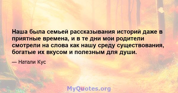 Наша была семьей рассказывания историй даже в приятные времена, и в те дни мои родители смотрели на слова как нашу среду существования, богатые их вкусом и полезным для души.