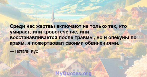 Среди нас жертвы включают не только тех, кто умирает, или кровотечение, или восстанавливается после травмы, но и опекуны по краям, я пожертвовал своими обвинениями.