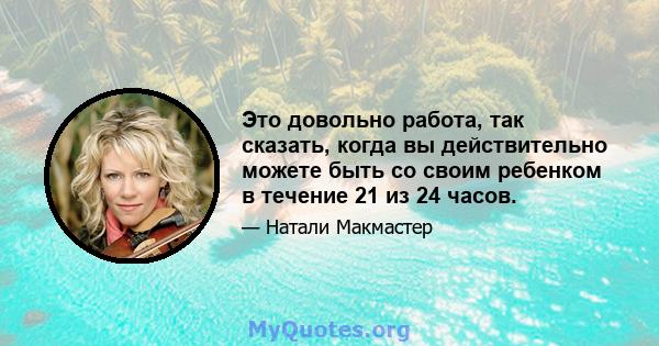 Это довольно работа, так сказать, когда вы действительно можете быть со своим ребенком в течение 21 из 24 часов.