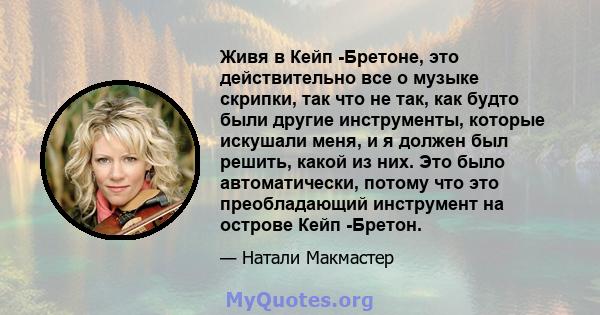 Живя в Кейп -Бретоне, это действительно все о музыке скрипки, так что не так, как будто были другие инструменты, которые искушали меня, и я должен был решить, какой из них. Это было автоматически, потому что это