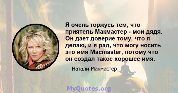 Я очень горжусь тем, что приятель Макмастер - мой дядя. Он дает доверие тому, что я делаю, и я рад, что могу носить это имя Macmaster, потому что он создал такое хорошее имя.