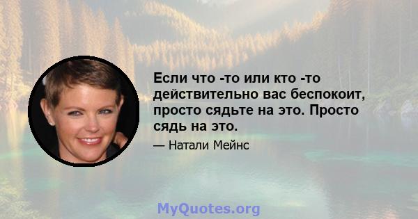 Если что -то или кто -то действительно вас беспокоит, просто сядьте на это. Просто сядь на это.