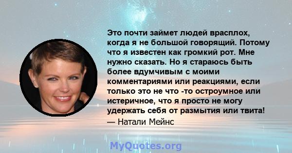 Это почти займет людей врасплох, когда я не большой говорящий. Потому что я известен как громкий рот. Мне нужно сказать. Но я стараюсь быть более вдумчивым с моими комментариями или реакциями, если только это не что -то 