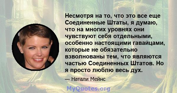 Несмотря на то, что это все еще Соединенные Штаты, я думаю, что на многих уровнях они чувствуют себя отдельными, особенно настоящими гавайцами, которые не обязательно взволнованы тем, что являются частью Соединенных