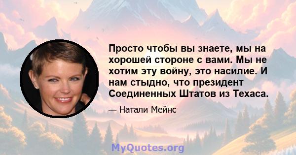 Просто чтобы вы знаете, мы на хорошей стороне с вами. Мы не хотим эту войну, это насилие. И нам стыдно, что президент Соединенных Штатов из Техаса.