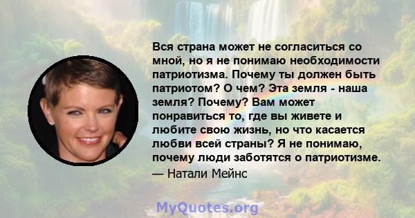 Вся страна может не согласиться со мной, но я не понимаю необходимости патриотизма. Почему ты должен быть патриотом? О чем? Эта земля - ​​наша земля? Почему? Вам может понравиться то, где вы живете и любите свою жизнь,