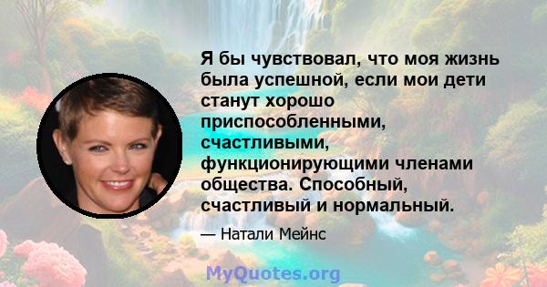 Я бы чувствовал, что моя жизнь была успешной, если мои дети станут хорошо приспособленными, счастливыми, функционирующими членами общества. Способный, счастливый и нормальный.