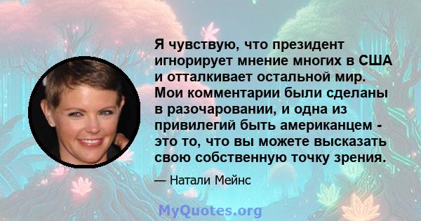 Я чувствую, что президент игнорирует мнение многих в США и отталкивает остальной мир. Мои комментарии были сделаны в разочаровании, и одна из привилегий быть американцем - это то, что вы можете высказать свою