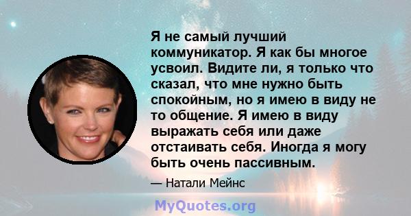 Я не самый лучший коммуникатор. Я как бы многое усвоил. Видите ли, я только что сказал, что мне нужно быть спокойным, но я имею в виду не то общение. Я имею в виду выражать себя или даже отстаивать себя. Иногда я могу