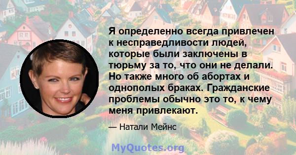 Я определенно всегда привлечен к несправедливости людей, которые были заключены в тюрьму за то, что они не делали. Но также много об абортах и ​​однополых браках. Гражданские проблемы обычно это то, к чему меня