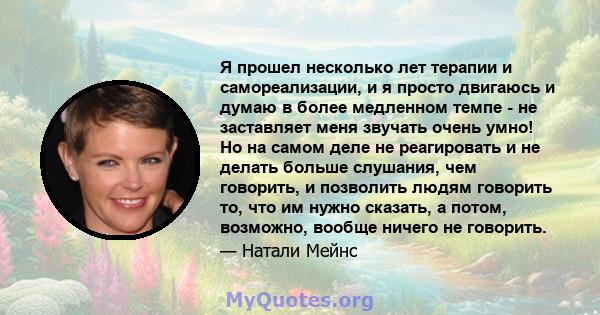 Я прошел несколько лет терапии и самореализации, и я просто двигаюсь и думаю в более медленном темпе - не заставляет меня звучать очень умно! Но на самом деле не реагировать и не делать больше слушания, чем говорить, и