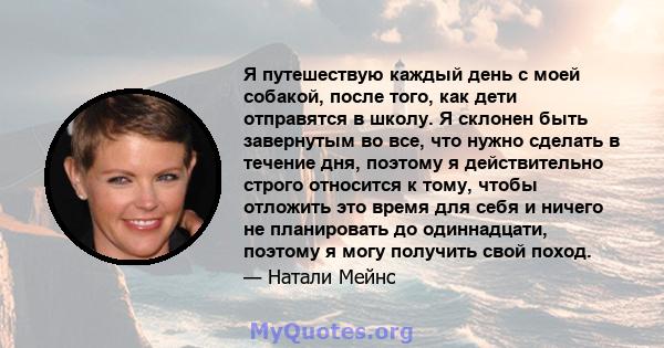 Я путешествую каждый день с моей собакой, после того, как дети отправятся в школу. Я склонен быть завернутым во все, что нужно сделать в течение дня, поэтому я действительно строго относится к тому, чтобы отложить это