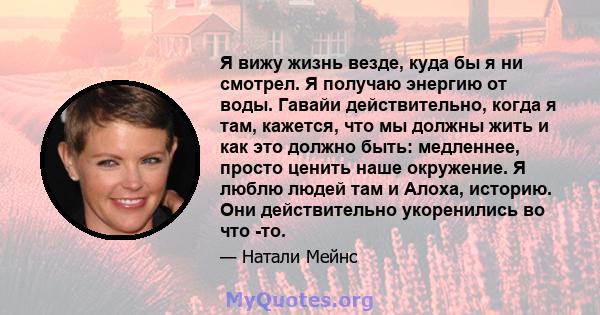 Я вижу жизнь везде, куда бы я ни смотрел. Я получаю энергию от воды. Гавайи действительно, когда я там, кажется, что мы должны жить и как это должно быть: медленнее, просто ценить наше окружение. Я люблю людей там и