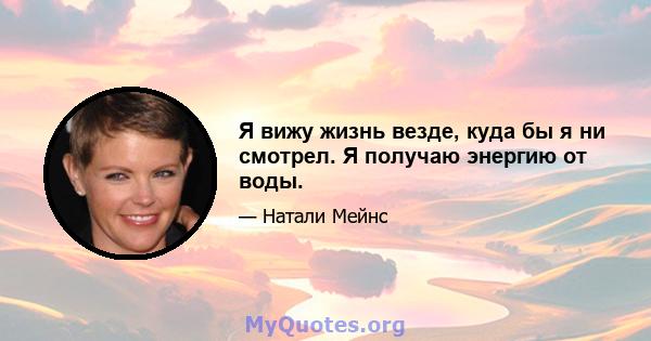 Я вижу жизнь везде, куда бы я ни смотрел. Я получаю энергию от воды.