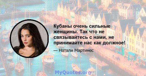 Кубаны очень сильные женщины. Так что не связывайтесь с нами, не принимайте нас как должное!