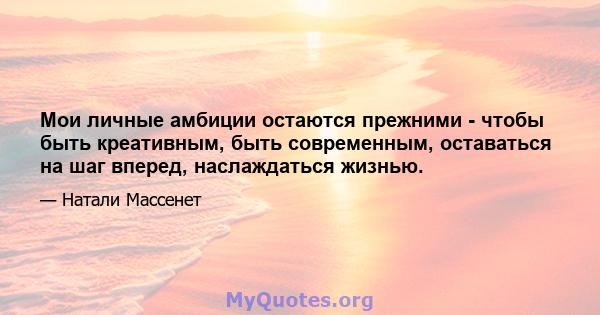 Мои личные амбиции остаются прежними - чтобы быть креативным, быть современным, оставаться на шаг вперед, наслаждаться жизнью.