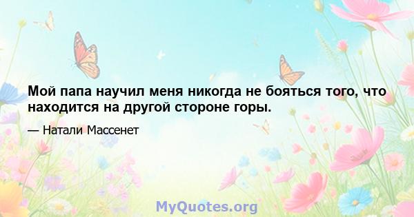 Мой папа научил меня никогда не бояться того, что находится на другой стороне горы.