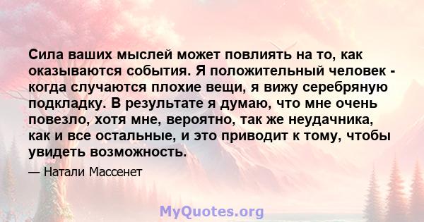 Сила ваших мыслей может повлиять на то, как оказываются события. Я положительный человек - когда случаются плохие вещи, я вижу серебряную подкладку. В результате я думаю, что мне очень повезло, хотя мне, вероятно, так