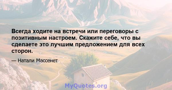 Всегда ходите на встречи или переговоры с позитивным настроем. Скажите себе, что вы сделаете это лучшим предложением для всех сторон.