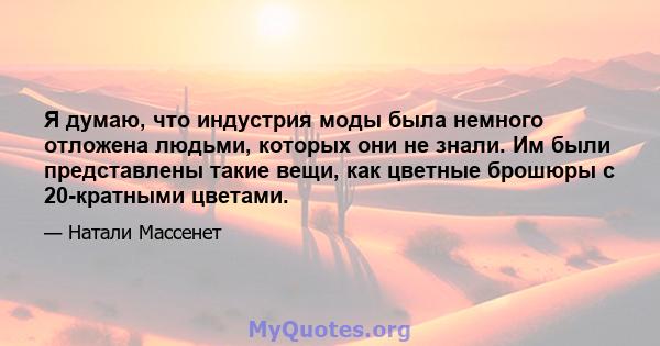 Я думаю, что индустрия моды была немного отложена людьми, которых они не знали. Им были представлены такие вещи, как цветные брошюры с 20-кратными цветами.