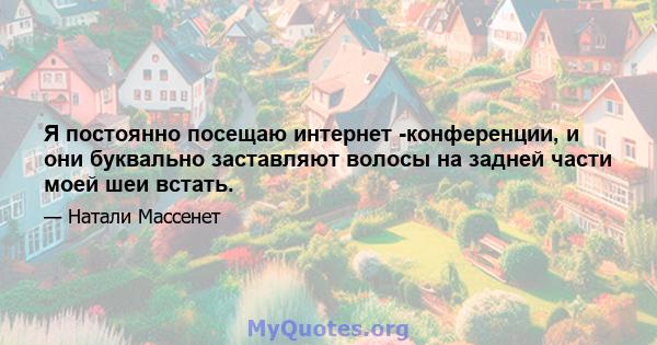 Я постоянно посещаю интернет -конференции, и они буквально заставляют волосы на задней части моей шеи встать.