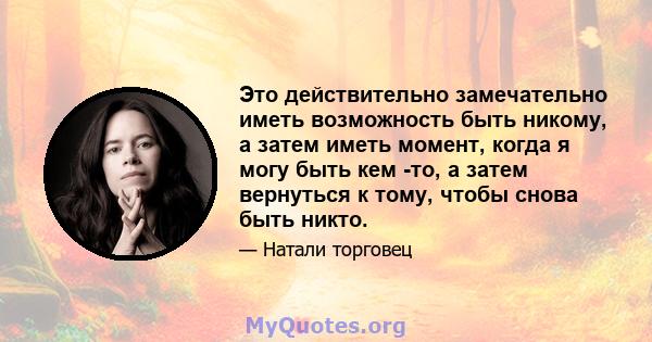 Это действительно замечательно иметь возможность быть никому, а затем иметь момент, когда я могу быть кем -то, а затем вернуться к тому, чтобы снова быть никто.